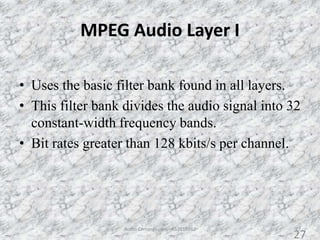MPEG Audio Layer I
27
• Uses the basic filter bank found in all layers.
• This filter bank divides the audio signal into 32
constant-width frequency bands.
• Bit rates greater than 128 kbits/s per channel.
Audio Compression - AS2010362
27
 