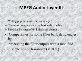 MPEG Audio Layer III
– Widely popular under the name Mp3
– The most complex with the best audio quality
– Used for bit rates of 64 kbits/s per channel.
• Compensates for some filter bank deficiencies
by
processing the filter outputs with a modified
discrete cosine transform (MDCT).
29Audio Compression - AS2010362
29
 