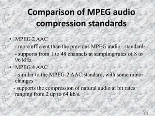 Comparison of MPEG audio
compression standards
34
• MPEG 2 AAC
- more efficient than the previous MPEG audio standards
- supports from 1 to 48 channels at sampling rates of 8 to
96 kHz
• MPEG 4 AAC
- similar to the MPEG-2 AAC standard, with some minor
changes
- supports the compression of natural audio at bit rates
ranging from 2 up to 64 kb/s.
Audio Compression - AS2010362
34
 