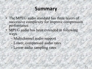 Summary
35
• The MPEG audio standard has three layers of
successive complexity for improve compression
performance.
• MPEG audio has been extended in following
ways
- Multichannel audio support
- Lower, compressed audio rates
- Lower audio sampling rates
Audio Compression - AS2010362
35
 