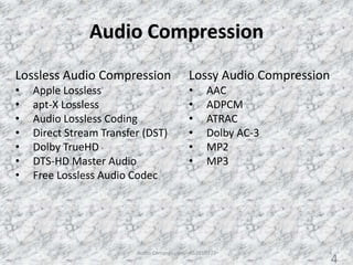 Audio Compression
Audio Compression - AS2010377 4
Lossy Audio Compression
• AAC
• ADPCM
• ATRAC
• Dolby AC-3
• MP2
• MP3
Lossless Audio Compression
• Apple Lossless
• apt-X Lossless
• Audio Lossless Coding
• Direct Stream Transfer (DST)
• Dolby TrueHD
• DTS-HD Master Audio
• Free Lossless Audio Codec
4
 