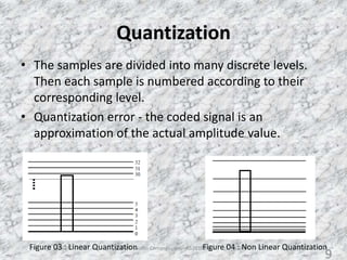 Quantization
• The samples are divided into many discrete levels.
Then each sample is numbered according to their
corresponding level.
• Quantization error - the coded signal is an
approximation of the actual amplitude value.
Figure 03 : Linear Quantization Figure 04 : Non Linear QuantizationAudio Compression - AS2010377 9
9
 