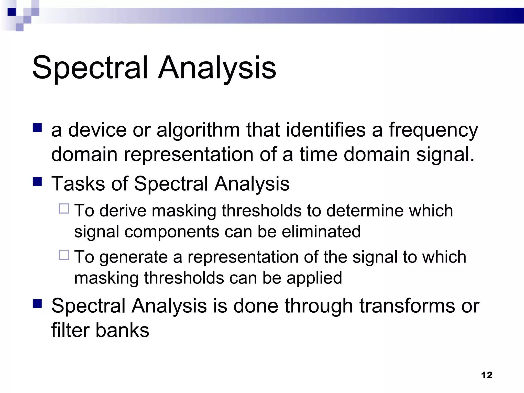 12
Spectral Analysis
 a device or algorithm that identifies a frequency
domain representation of a time domain signal.
 Tasks of Spectral Analysis
 To derive masking thresholds to determine which
signal components can be eliminated
 To generate a representation of the signal to which
masking thresholds can be applied
 Spectral Analysis is done through transforms or
filter banks
 