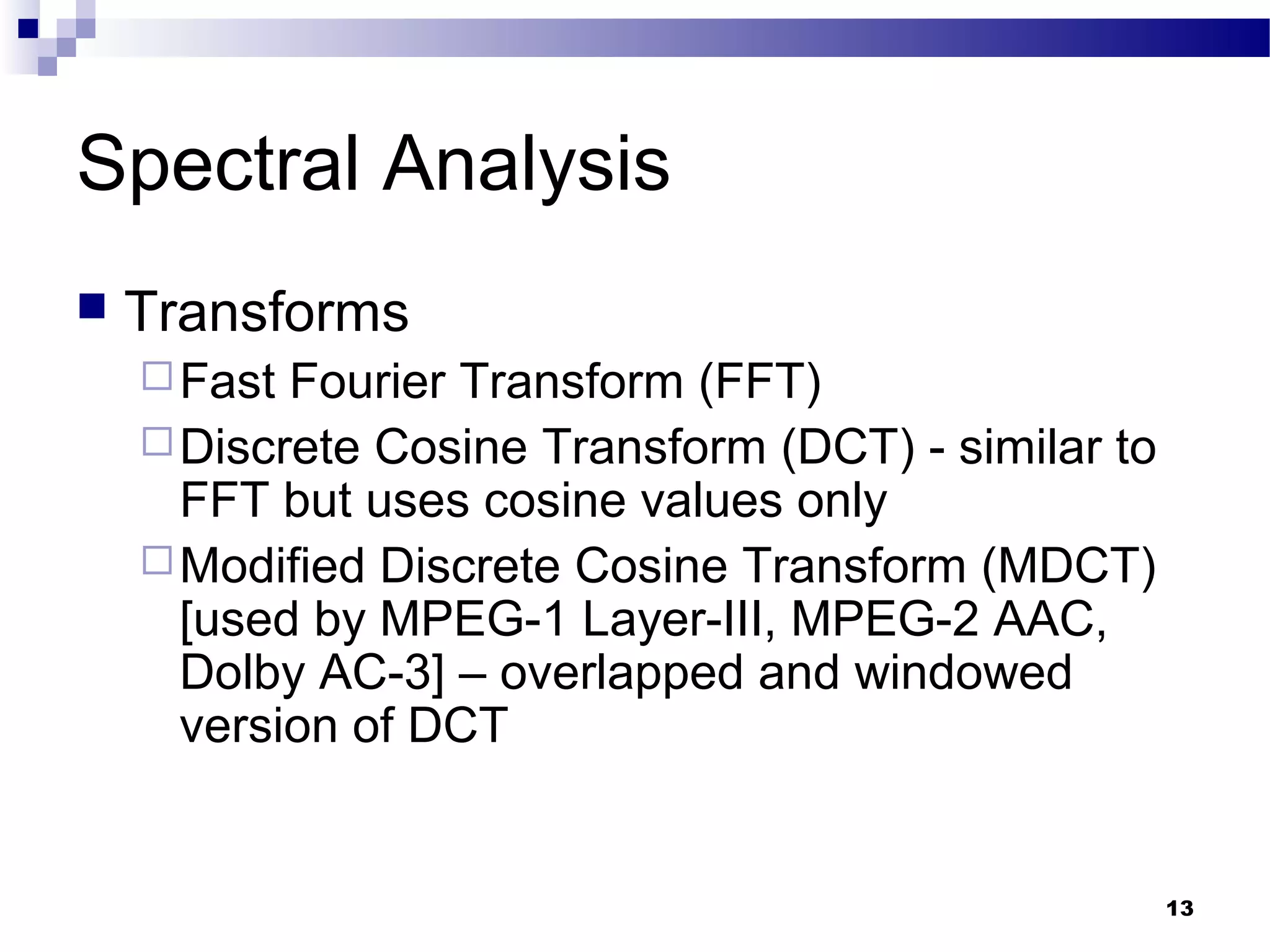 13
Spectral Analysis
 Transforms
Fast Fourier Transform (FFT)
Discrete Cosine Transform (DCT) - similar to
FFT but uses cosine values only
Modified Discrete Cosine Transform (MDCT)
[used by MPEG-1 Layer-III, MPEG-2 AAC,
Dolby AC-3] – overlapped and windowed
version of DCT
 