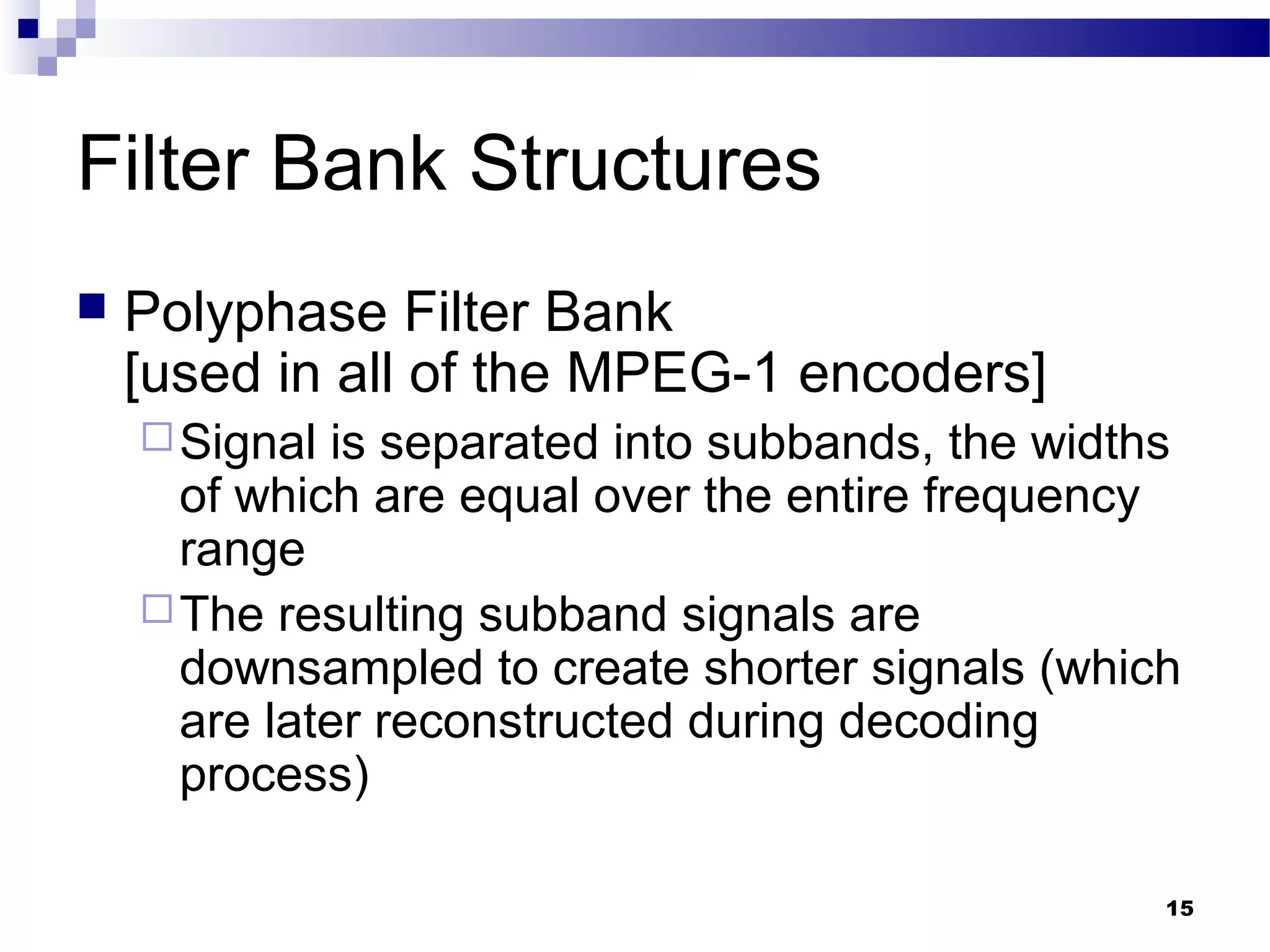 15
Filter Bank Structures
 Polyphase Filter Bank
[used in all of the MPEG-1 encoders]
Signal is separated into subbands, the widths
of which are equal over the entire frequency
range
The resulting subband signals are
downsampled to create shorter signals (which
are later reconstructed during decoding
process)
 
