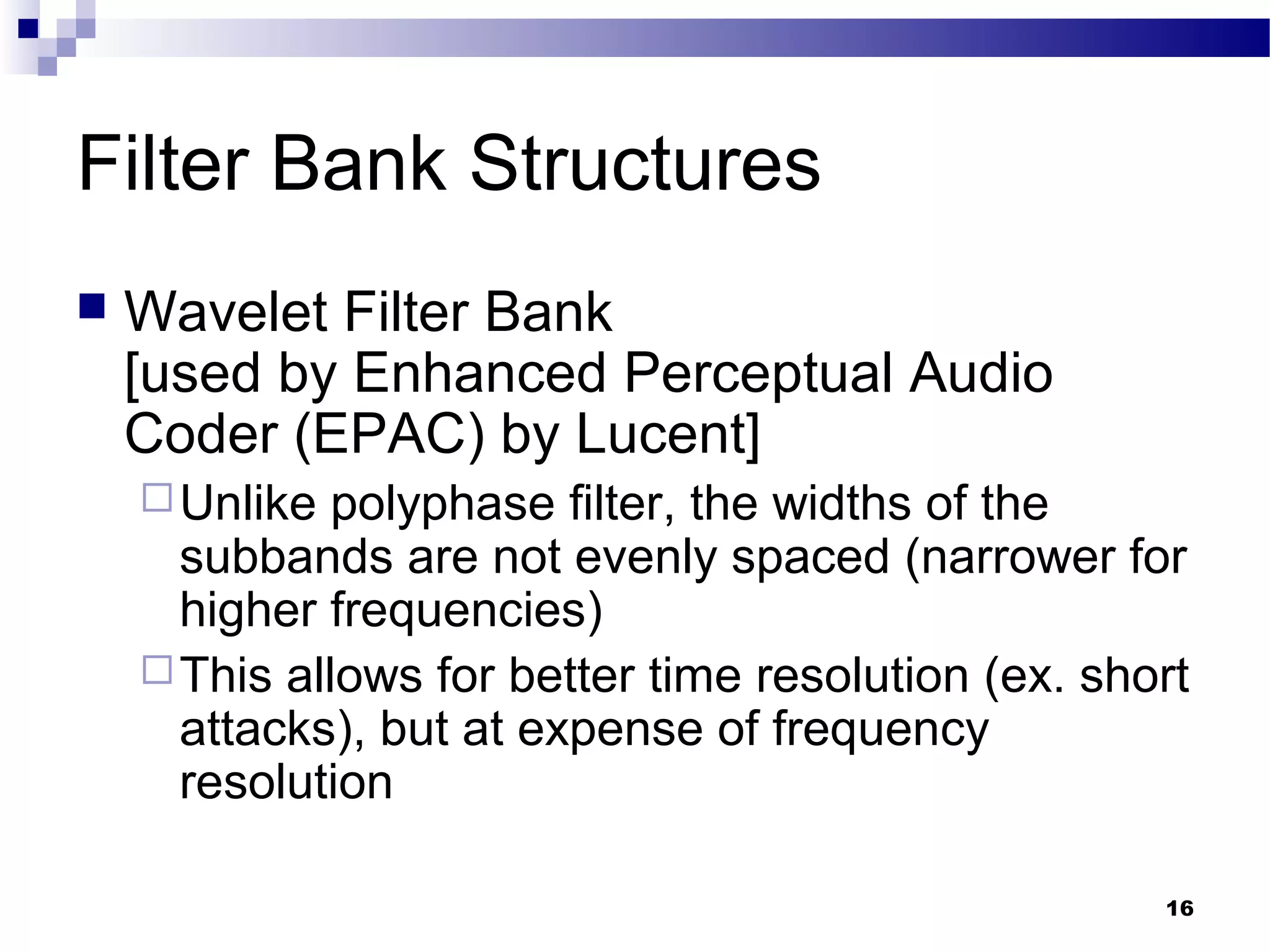 16
Filter Bank Structures
 Wavelet Filter Bank
[used by Enhanced Perceptual Audio
Coder (EPAC) by Lucent]
Unlike polyphase filter, the widths of the
subbands are not evenly spaced (narrower for
higher frequencies)
This allows for better time resolution (ex. short
attacks), but at expense of frequency
resolution
 