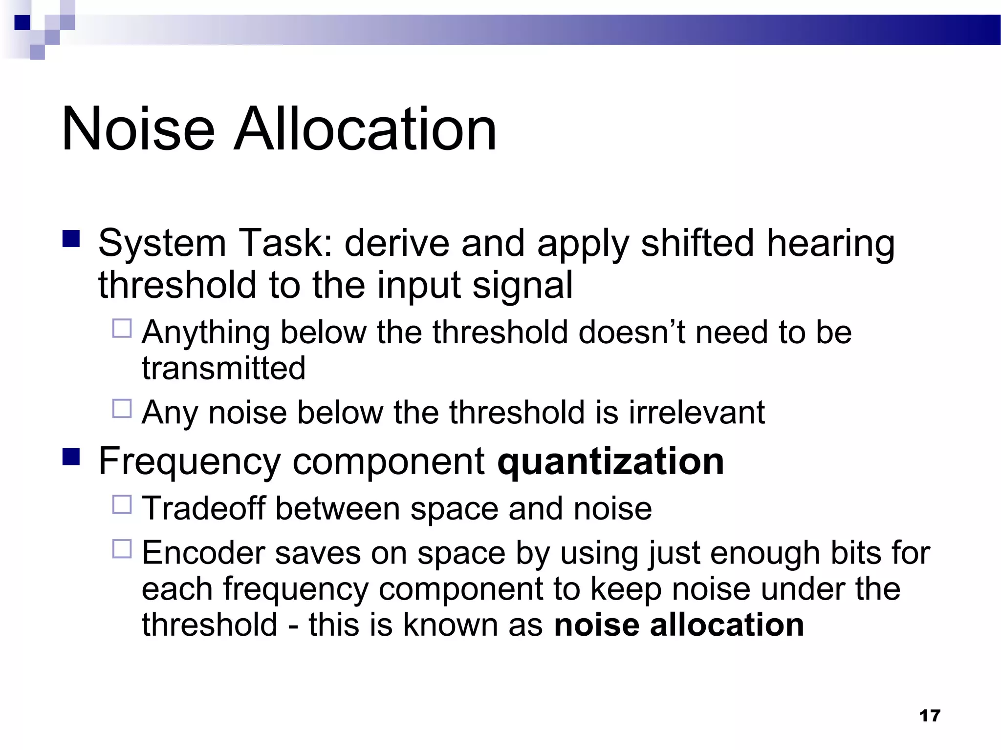 17
Noise Allocation
 System Task: derive and apply shifted hearing
threshold to the input signal
 Anything below the threshold doesn’t need to be
transmitted
 Any noise below the threshold is irrelevant
 Frequency component quantization
 Tradeoff between space and noise
 Encoder saves on space by using just enough bits for
each frequency component to keep noise under the
threshold - this is known as noise allocation
 