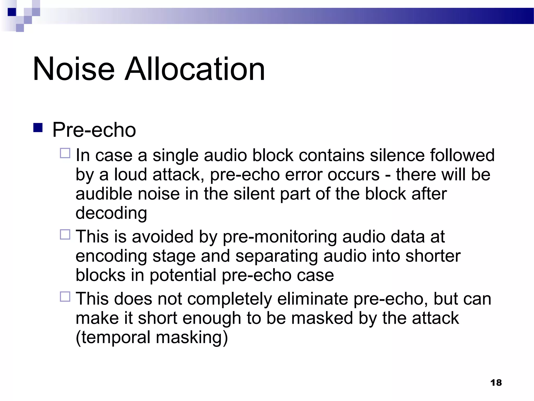 18
Noise Allocation
 Pre-echo
 In case a single audio block contains silence followed
by a loud attack, pre-echo error occurs - there will be
audible noise in the silent part of the block after
decoding
 This is avoided by pre-monitoring audio data at
encoding stage and separating audio into shorter
blocks in potential pre-echo case
 This does not completely eliminate pre-echo, but can
make it short enough to be masked by the attack
(temporal masking)
 