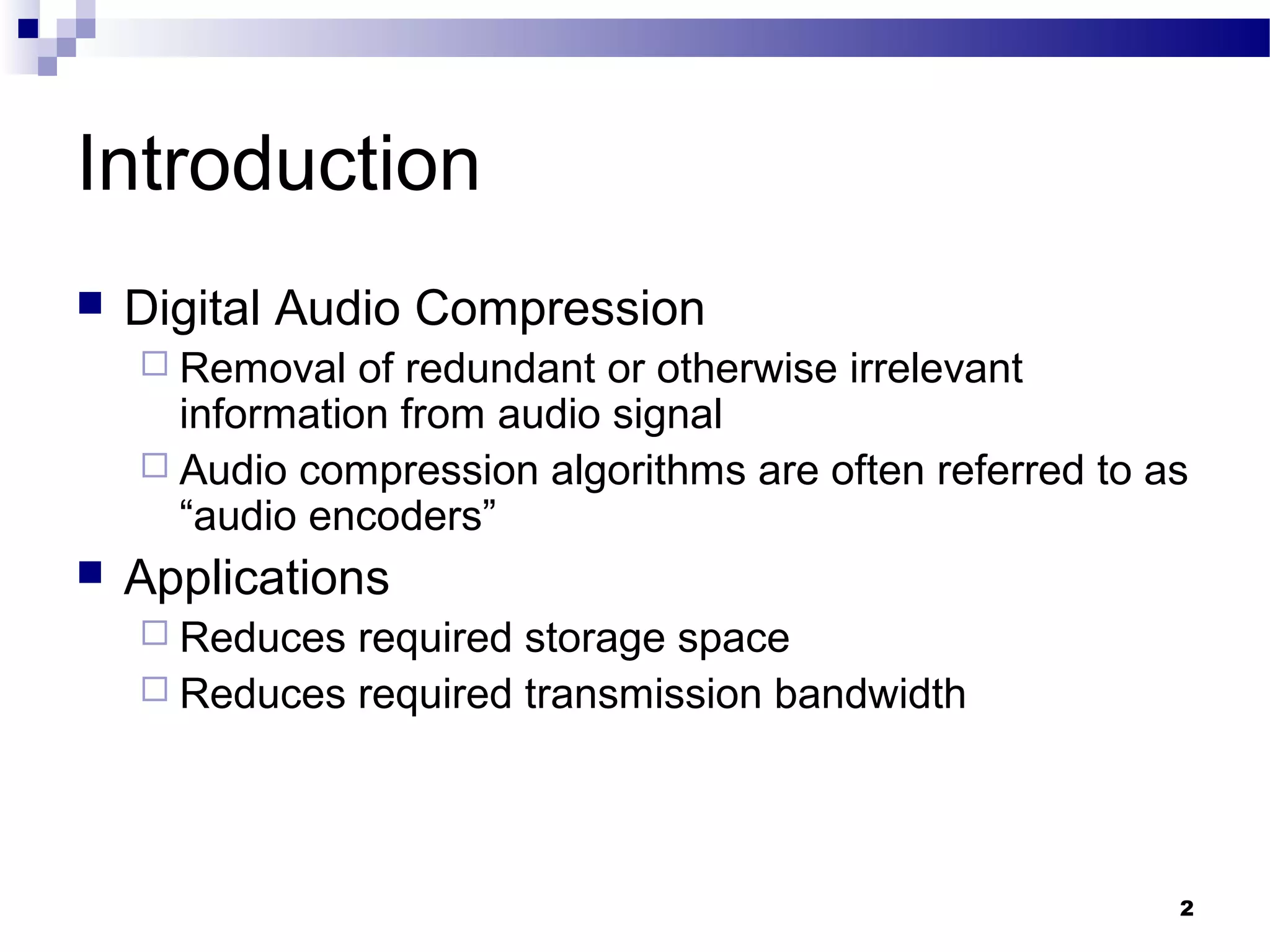 2
Introduction
 Digital Audio Compression
 Removal of redundant or otherwise irrelevant
information from audio signal
 Audio compression algorithms are often referred to as
“audio encoders”
 Applications
 Reduces required storage space
 Reduces required transmission bandwidth
 