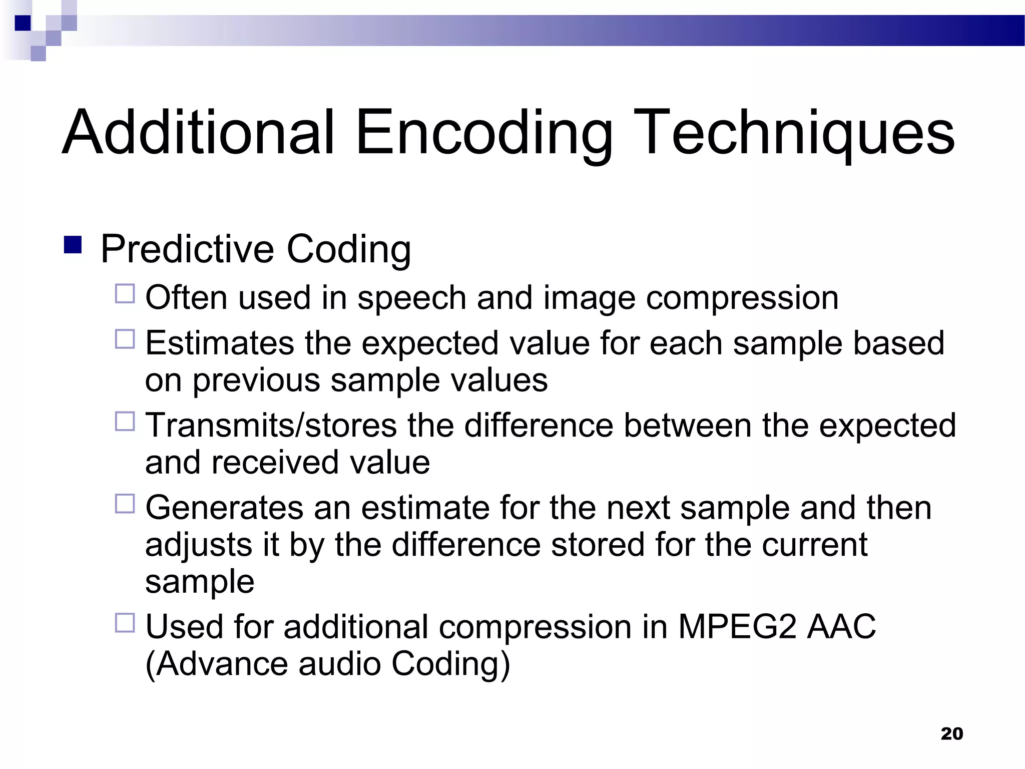 20
Additional Encoding Techniques
 Predictive Coding
 Often used in speech and image compression
 Estimates the expected value for each sample based
on previous sample values
 Transmits/stores the difference between the expected
and received value
 Generates an estimate for the next sample and then
adjusts it by the difference stored for the current
sample
 Used for additional compression in MPEG2 AAC
(Advance audio Coding)
 