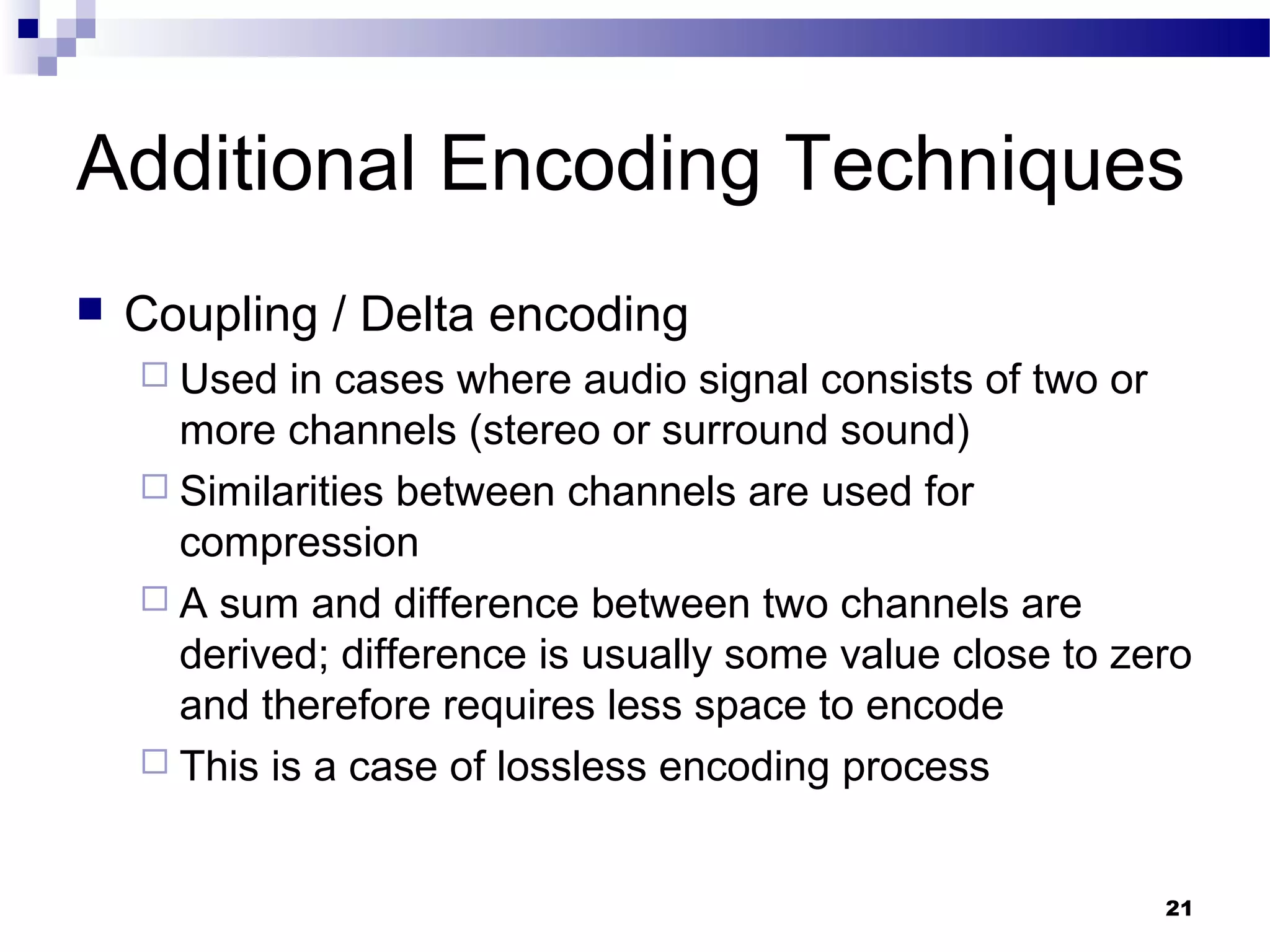 21
Additional Encoding Techniques
 Coupling / Delta encoding
 Used in cases where audio signal consists of two or
more channels (stereo or surround sound)
 Similarities between channels are used for
compression
 A sum and difference between two channels are
derived; difference is usually some value close to zero
and therefore requires less space to encode
 This is a case of lossless encoding process
 