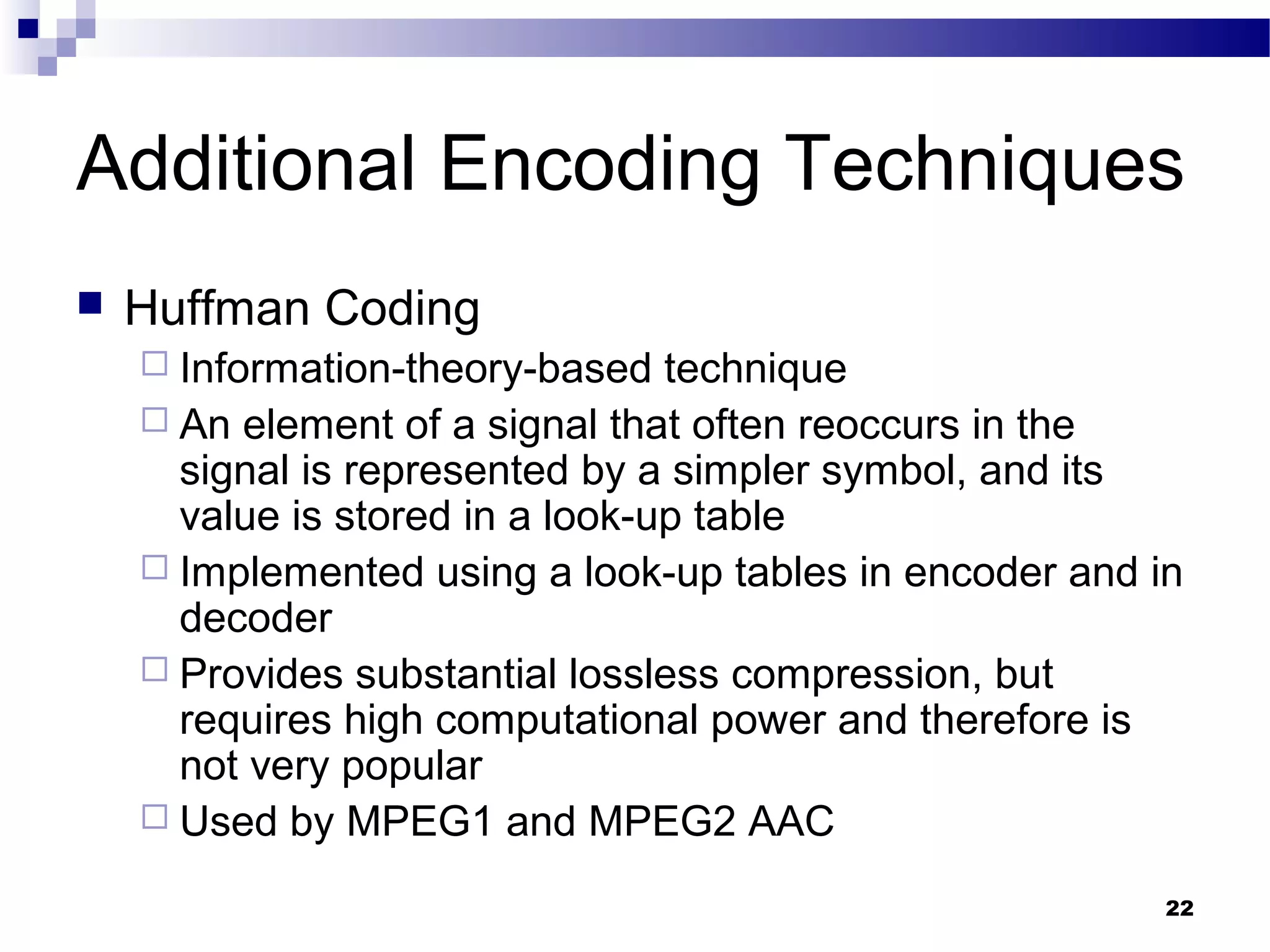 22
Additional Encoding Techniques
 Huffman Coding
 Information-theory-based technique
 An element of a signal that often reoccurs in the
signal is represented by a simpler symbol, and its
value is stored in a look-up table
 Implemented using a look-up tables in encoder and in
decoder
 Provides substantial lossless compression, but
requires high computational power and therefore is
not very popular
 Used by MPEG1 and MPEG2 AAC
 
