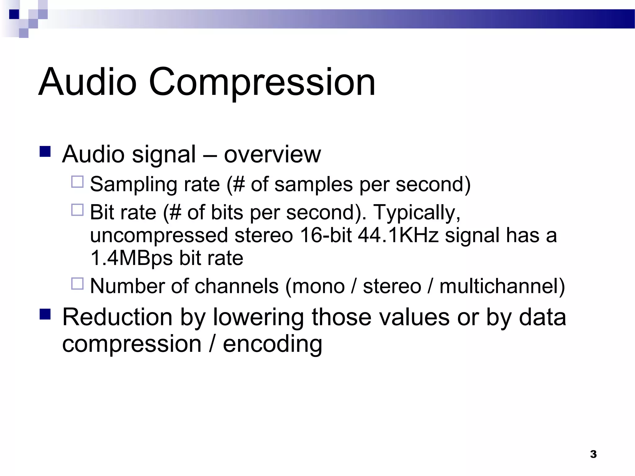 3
Audio Compression
 Audio signal – overview
 Sampling rate (# of samples per second)
 Bit rate (# of bits per second). Typically,
uncompressed stereo 16-bit 44.1KHz signal has a
1.4MBps bit rate
 Number of channels (mono / stereo / multichannel)
 Reduction by lowering those values or by data
compression / encoding
 