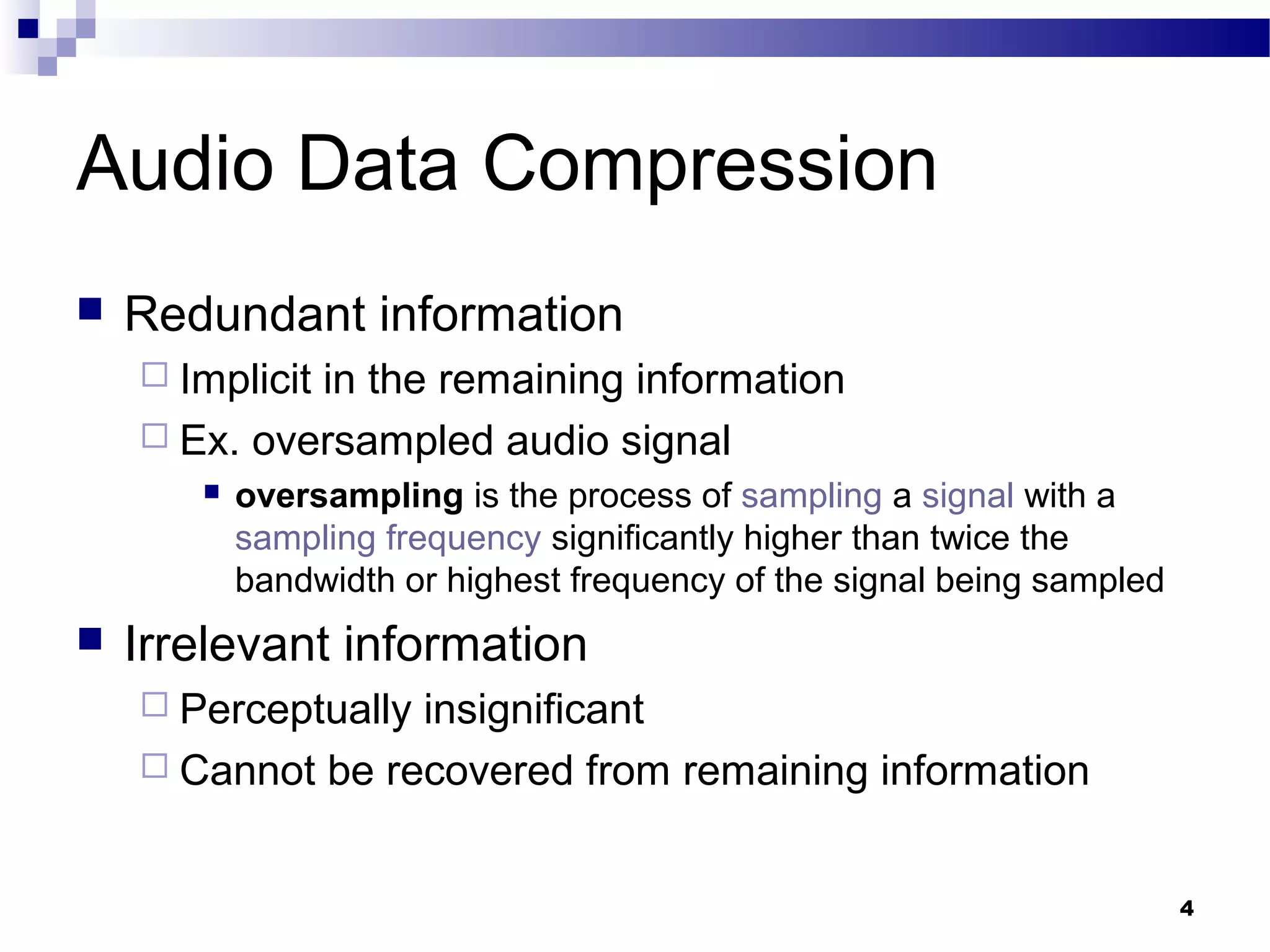 4
Audio Data Compression
 Redundant information
 Implicit in the remaining information
 Ex. oversampled audio signal
 oversampling is the process of sampling a signal with a
sampling frequency significantly higher than twice the
bandwidth or highest frequency of the signal being sampled
 Irrelevant information
 Perceptually insignificant
 Cannot be recovered from remaining information
 