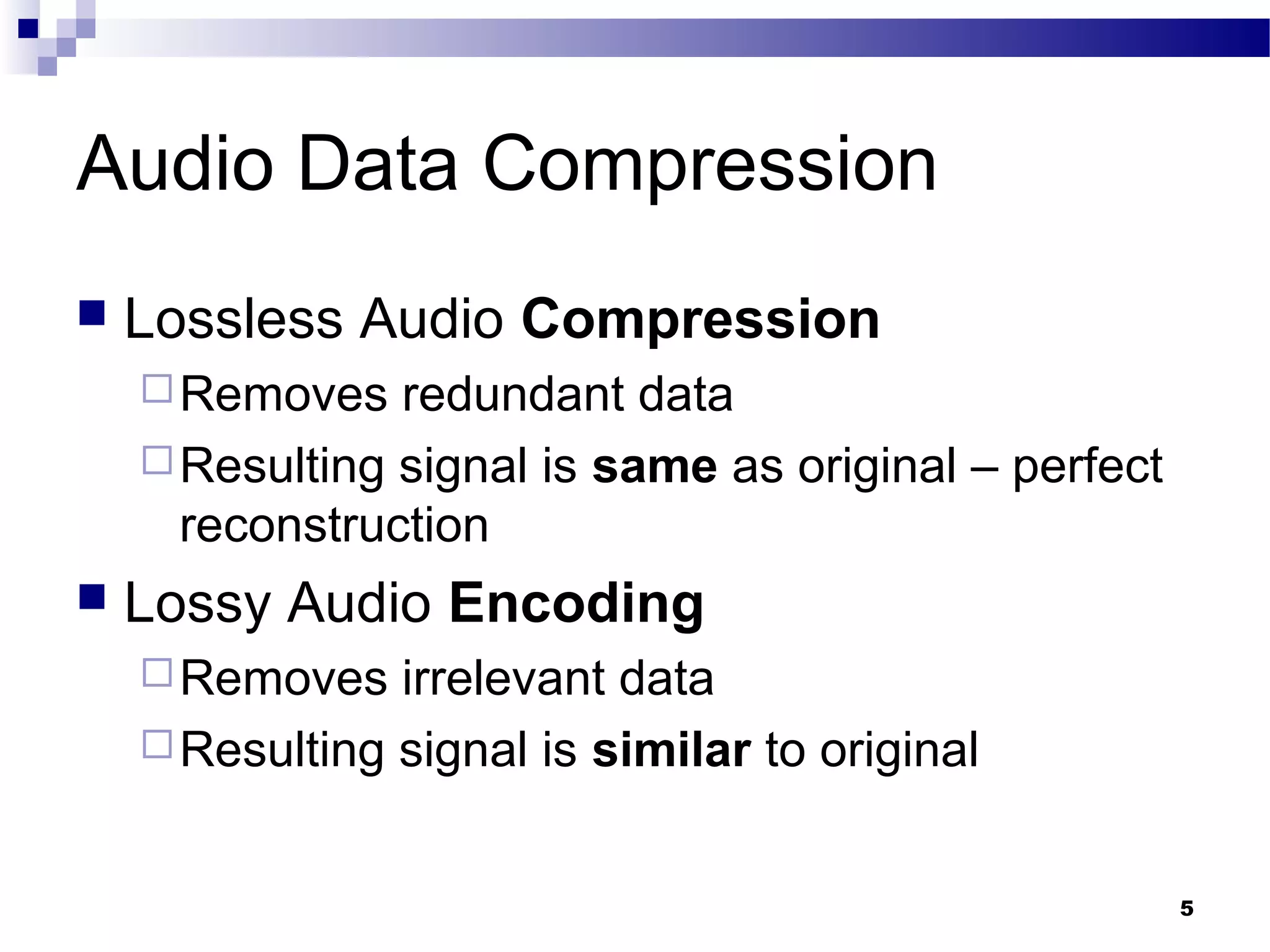 5
Audio Data Compression
 Lossless Audio Compression
Removes redundant data
Resulting signal is same as original – perfect
reconstruction
 Lossy Audio Encoding
Removes irrelevant data
Resulting signal is similar to original
 