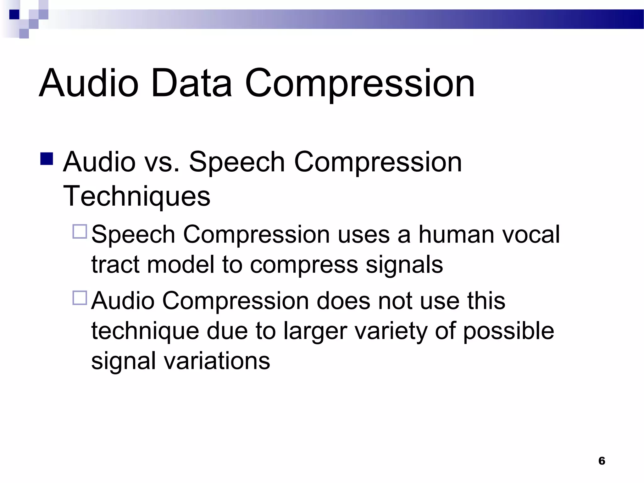 6
Audio Data Compression
 Audio vs. Speech Compression
Techniques
Speech Compression uses a human vocal
tract model to compress signals
Audio Compression does not use this
technique due to larger variety of possible
signal variations
 