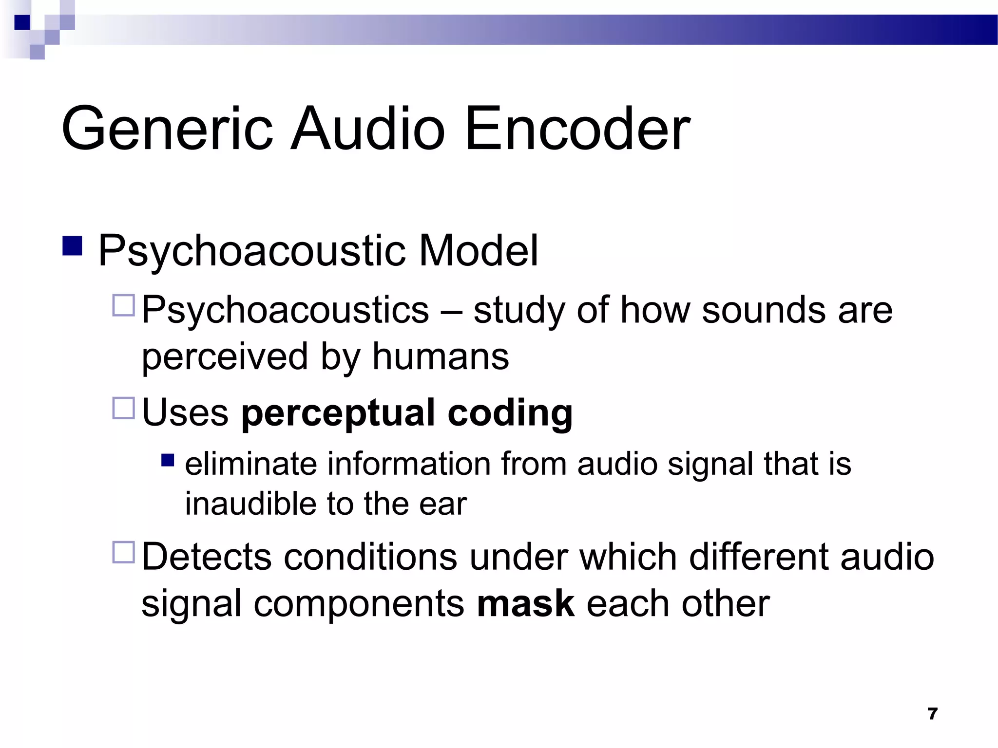 7
Generic Audio Encoder
 Psychoacoustic Model
Psychoacoustics – study of how sounds are
perceived by humans
Uses perceptual coding
 eliminate information from audio signal that is
inaudible to the ear
Detects conditions under which different audio
signal components mask each other
 