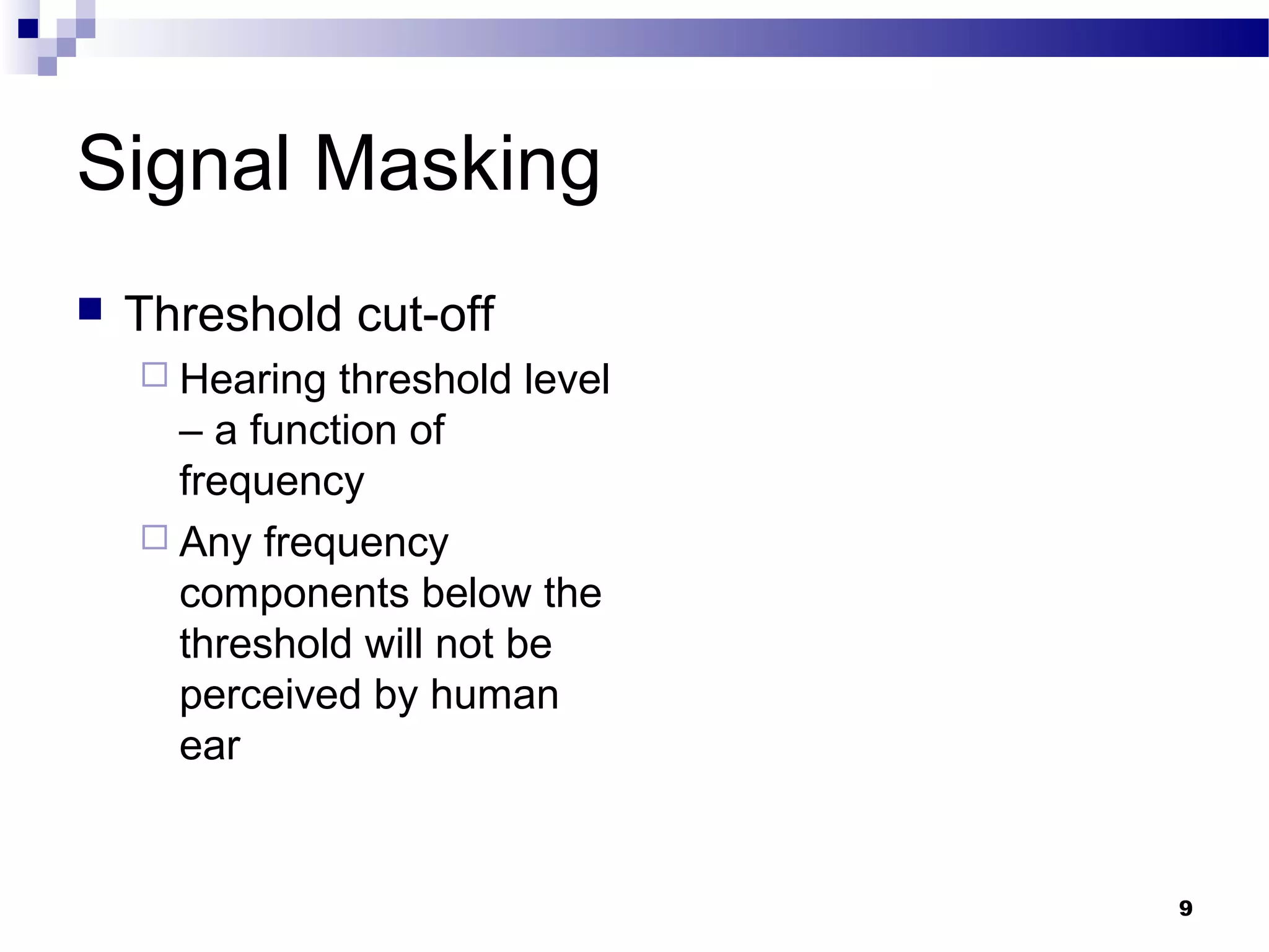 9
Signal Masking
 Threshold cut-off
 Hearing threshold level
– a function of
frequency
 Any frequency
components below the
threshold will not be
perceived by human
ear
 