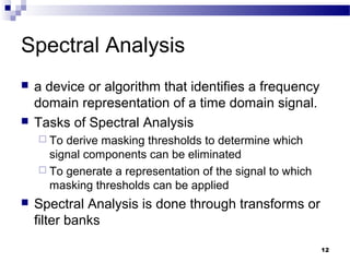 12
Spectral Analysis
 a device or algorithm that identifies a frequency
domain representation of a time domain signal.
 Tasks of Spectral Analysis
 To derive masking thresholds to determine which
signal components can be eliminated
 To generate a representation of the signal to which
masking thresholds can be applied
 Spectral Analysis is done through transforms or
filter banks
 