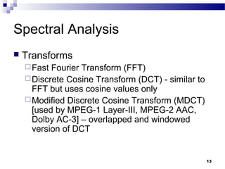 13
Spectral Analysis
 Transforms
Fast Fourier Transform (FFT)
Discrete Cosine Transform (DCT) - similar to
FFT but uses cosine values only
Modified Discrete Cosine Transform (MDCT)
[used by MPEG-1 Layer-III, MPEG-2 AAC,
Dolby AC-3] – overlapped and windowed
version of DCT
 
