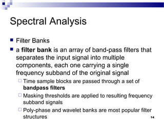 14
Spectral Analysis
 Filter Banks
 a filter bank is an array of band-pass filters that
separates the input signal into multiple
components, each one carrying a single
frequency subband of the original signal
 Time sample blocks are passed through a set of
bandpass filters
 Masking thresholds are applied to resulting frequency
subband signals
 Poly-phase and wavelet banks are most popular filter
structures
 