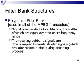 15
Filter Bank Structures
 Polyphase Filter Bank
[used in all of the MPEG-1 encoders]
Signal is separated into subbands, the widths
of which are equal over the entire frequency
range
The resulting subband signals are
downsampled to create shorter signals (which
are later reconstructed during decoding
process)
 