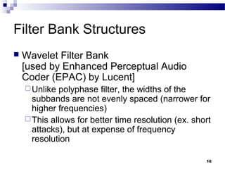 16
Filter Bank Structures
 Wavelet Filter Bank
[used by Enhanced Perceptual Audio
Coder (EPAC) by Lucent]
Unlike polyphase filter, the widths of the
subbands are not evenly spaced (narrower for
higher frequencies)
This allows for better time resolution (ex. short
attacks), but at expense of frequency
resolution
 