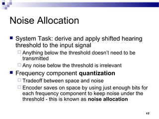 17
Noise Allocation
 System Task: derive and apply shifted hearing
threshold to the input signal
 Anything below the threshold doesn’t need to be
transmitted
 Any noise below the threshold is irrelevant
 Frequency component quantization
 Tradeoff between space and noise
 Encoder saves on space by using just enough bits for
each frequency component to keep noise under the
threshold - this is known as noise allocation
 