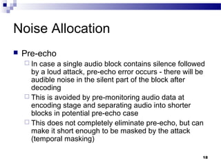 18
Noise Allocation
 Pre-echo
 In case a single audio block contains silence followed
by a loud attack, pre-echo error occurs - there will be
audible noise in the silent part of the block after
decoding
 This is avoided by pre-monitoring audio data at
encoding stage and separating audio into shorter
blocks in potential pre-echo case
 This does not completely eliminate pre-echo, but can
make it short enough to be masked by the attack
(temporal masking)
 