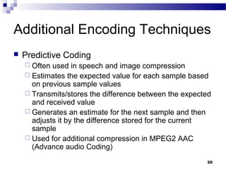 20
Additional Encoding Techniques
 Predictive Coding
 Often used in speech and image compression
 Estimates the expected value for each sample based
on previous sample values
 Transmits/stores the difference between the expected
and received value
 Generates an estimate for the next sample and then
adjusts it by the difference stored for the current
sample
 Used for additional compression in MPEG2 AAC
(Advance audio Coding)
 