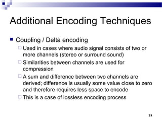 21
Additional Encoding Techniques
 Coupling / Delta encoding
 Used in cases where audio signal consists of two or
more channels (stereo or surround sound)
 Similarities between channels are used for
compression
 A sum and difference between two channels are
derived; difference is usually some value close to zero
and therefore requires less space to encode
 This is a case of lossless encoding process
 