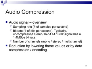 3
Audio Compression
 Audio signal – overview
 Sampling rate (# of samples per second)
 Bit rate (# of bits per second). Typically,
uncompressed stereo 16-bit 44.1KHz signal has a
1.4MBps bit rate
 Number of channels (mono / stereo / multichannel)
 Reduction by lowering those values or by data
compression / encoding
 
