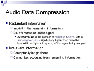 4
Audio Data Compression
 Redundant information
 Implicit in the remaining information
 Ex. oversampled audio signal
 oversampling is the process of sampling a signal with a
sampling frequency significantly higher than twice the
bandwidth or highest frequency of the signal being sampled
 Irrelevant information
 Perceptually insignificant
 Cannot be recovered from remaining information
 