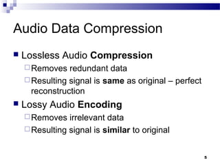 5
Audio Data Compression
 Lossless Audio Compression
Removes redundant data
Resulting signal is same as original – perfect
reconstruction
 Lossy Audio Encoding
Removes irrelevant data
Resulting signal is similar to original
 