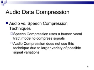 6
Audio Data Compression
 Audio vs. Speech Compression
Techniques
Speech Compression uses a human vocal
tract model to compress signals
Audio Compression does not use this
technique due to larger variety of possible
signal variations
 