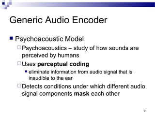 7
Generic Audio Encoder
 Psychoacoustic Model
Psychoacoustics – study of how sounds are
perceived by humans
Uses perceptual coding
 eliminate information from audio signal that is
inaudible to the ear
Detects conditions under which different audio
signal components mask each other
 