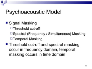 8
Psychoacoustic Model
 Signal Masking
Threshold cut-off
Spectral (Frequency / Simultaneous) Masking
Temporal Masking
 Threshold cut-off and spectral masking
occur in frequency domain, temporal
masking occurs in time domain
 