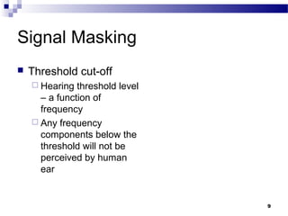 9
Signal Masking
 Threshold cut-off
 Hearing threshold level
– a function of
frequency
 Any frequency
components below the
threshold will not be
perceived by human
ear
 