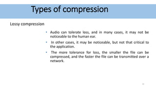 Types of compression
Lossy compression
• Audio can tolerate loss, and in many cases, it may not be
noticeable to the human ear.
• In other cases, it may be noticeable, but not that critical to
the application.
• The more tolerance for loss, the smaller the file can be
compressed, and the faster the file can be transmitted over a
network.
14
 