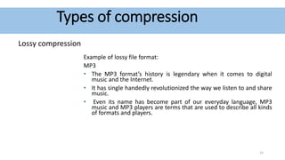 Types of compression
Lossy compression
Example of lossy file format:
MP3
• The MP3 format’s history is legendary when it comes to digital
music and the Internet.
• It has single handedly revolutionized the way we listen to and share
music.
• Even its name has become part of our everyday language, MP3
music and MP3 players are terms that are used to describe all kinds
of formats and players.
15
 