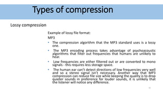 Types of compression
Lossy compression
Example of lossy file format:
MP3
• The compression algorithm that the MP3 standard uses is a lossy
one.
• The MP3 encoding process takes advantage of psychoacoustic
algorithms that filter out frequencies that humans are unlikely to
hear.
• Low frequencies are either filtered out or are converted to mono
signals - this requires less storage space.
• The human ear can’t detect directions of low frequencies very well
and so a stereo signal isn’t necessary. Another way that MP3
compression can reduce file size while keeping the quality is to drop
quieter sounds in preference for louder sounds, it is unlikely that
the listener will notice any difference.
16
 