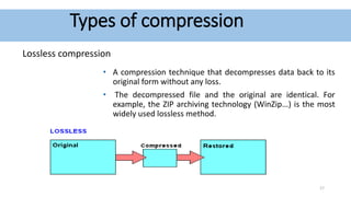 Types of compression
Lossless compression
• A compression technique that decompresses data back to its
original form without any loss.
• The decompressed file and the original are identical. For
example, the ZIP archiving technology (WinZip...) is the most
widely used lossless method.
17
 