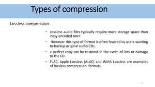 Types of compression
Lossless compression
• Lossless audio files typically require more storage space than
lossy encoded ones.
• However this type of format is often favored by users wanting
to backup original audio CDs.
• a perfect copy can be restored in the event of loss or damage
to the CD.
• FLAC, Apple Lossless (ALAC) and WMA Lossless are examples
of lossless compression formats.
18
 