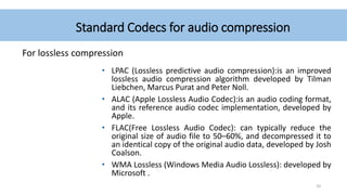 Standard Codecs for audio compression
For lossless compression
• LPAC (Lossless predictive audio compression):is an improved
lossless audio compression algorithm developed by Tilman
Liebchen, Marcus Purat and Peter Noll.
• ALAC (Apple Lossless Audio Codec):is an audio coding format,
and its reference audio codec implementation, developed by
Apple.
• FLAC(Free Lossless Audio Codec): can typically reduce the
original size of audio file to 50–60%, and decompressed it to
an identical copy of the original audio data, developed by Josh
Coalson.
• WMA Lossless (Windows Media Audio Lossless): developed by
Microsoft .
20
 