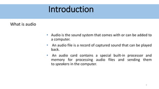 Introduction
What is audio
• Audio is the sound system that comes with or can be added to
a computer.
• An audio file is a record of captured sound that can be played
back.
• An audio card contains a special built-in processor and
memory for processing audio files and sending them
to speakers in the computer.
3
 