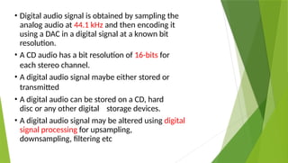 • Digital audio signal is obtained by sampling the
analog audio at 44.1 kHz and then encoding it
using a DAC in a digital signal at a known bit
resolution.
• A CD audio has a bit resolution of 16-bits for
each stereo channel.
• A digital audio signal maybe either stored or
transmitted
• A digital audio can be stored on a CD, hard
disc or any other digital storage devices.
• A digital audio signal may be altered using digital
signal processing for upsampling,
downsampling, filtering etc
 