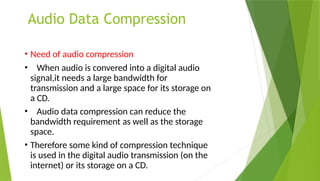 Audio Data Compression
• Need of audio compression
• When audio is convered into a digital audio
signal,it needs a large bandwidth for
transmission and a large space for its storage on
a CD.
• Audio data compression can reduce the
bandwidth requirement as well as the storage
space.
• Therefore some kind of compression technique
is used in the digital audio transmission (on the
internet) or its storage on a CD.
 