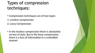 Types of compression
techniques:
• Compression techniques are of two types
1. Lossless compression
2. Lossy Compression
• In the lossless compression there is absolutely
no loss of data. But in the lossy compression
there is a loss of information in a controlled
manner
 