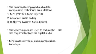 • The commonly employed audio data
compressive techniques are as follows
1. MP3 (MPEG-1 Audio Layer-3)
2. Advanced audio coding
3. FLAC(Free Lossless Audio Codec)
• These techniques are used to reduce the file
size required to store the digital audio
• MP3 is a lossy type of audio compression
technique
 