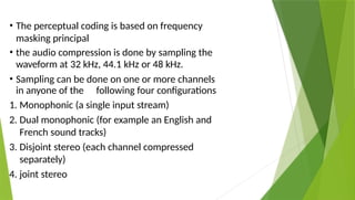 • The perceptual coding is based on frequency
masking principal
• the audio compression is done by sampling the
waveform at 32 kHz, 44.1 kHz or 48 kHz.
• Sampling can be done on one or more channels
in anyone of the following four configurations
1. Monophonic (a single input stream)
2. Dual monophonic (for example an English and
French sound tracks)
3. Disjoint stereo (each channel compressed
separately)
4. joint stereo
 